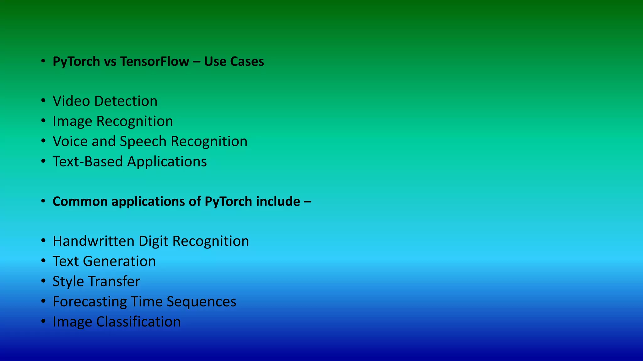 • PyTorch vs TensorFlow – Use Cases
• Video Detection
• Image Recognition
• Voice and Speech Recognition
• Text-Based Applications
• Common applications of PyTorch include –
• Handwritten Digit Recognition
• Text Generation
• Style Transfer
• Forecasting Time Sequences
• Image Classification
 