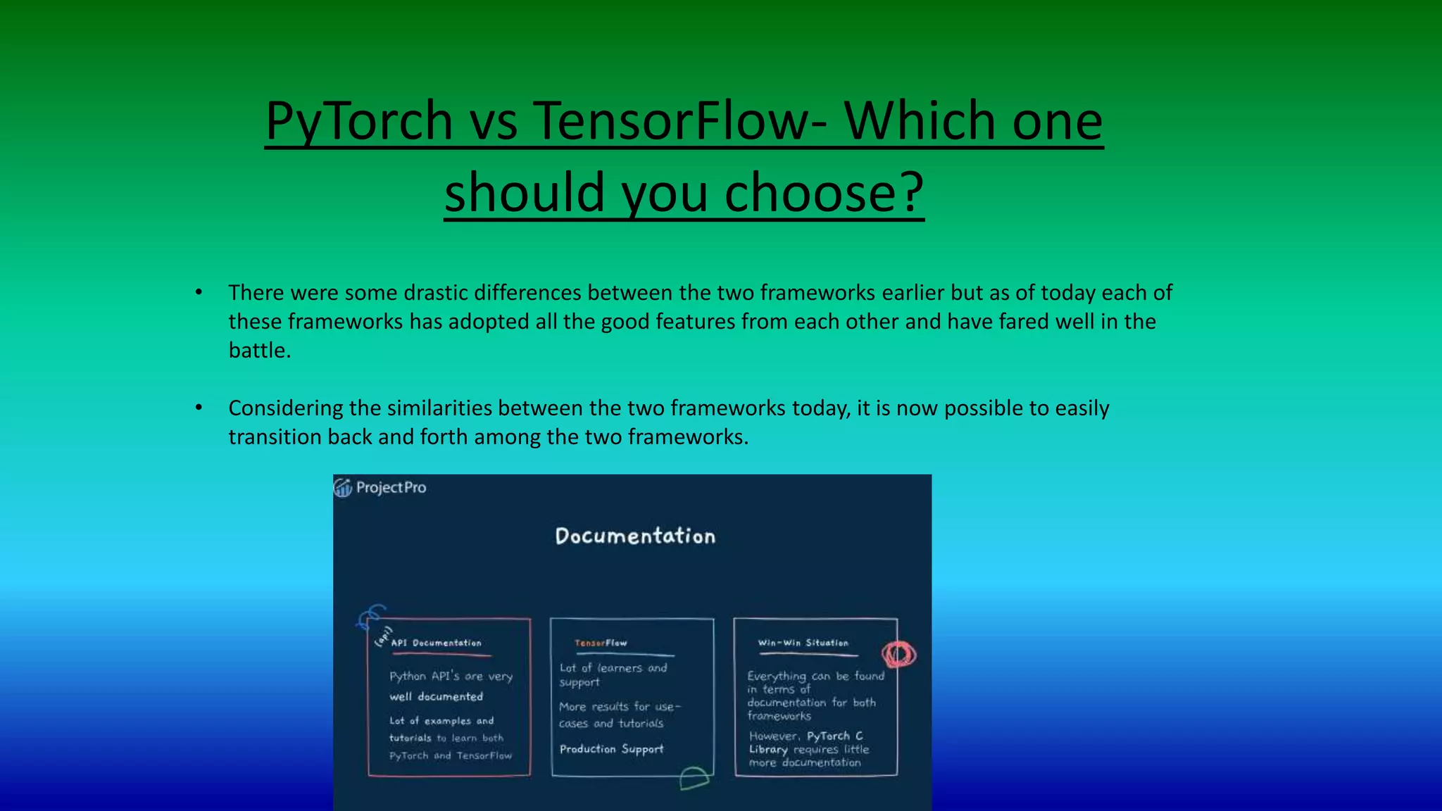 PyTorch vs TensorFlow- Which one
should you choose?
• There were some drastic differences between the two frameworks earlier but as of today each of
these frameworks has adopted all the good features from each other and have fared well in the
battle.
• Considering the similarities between the two frameworks today, it is now possible to easily
transition back and forth among the two frameworks.
 