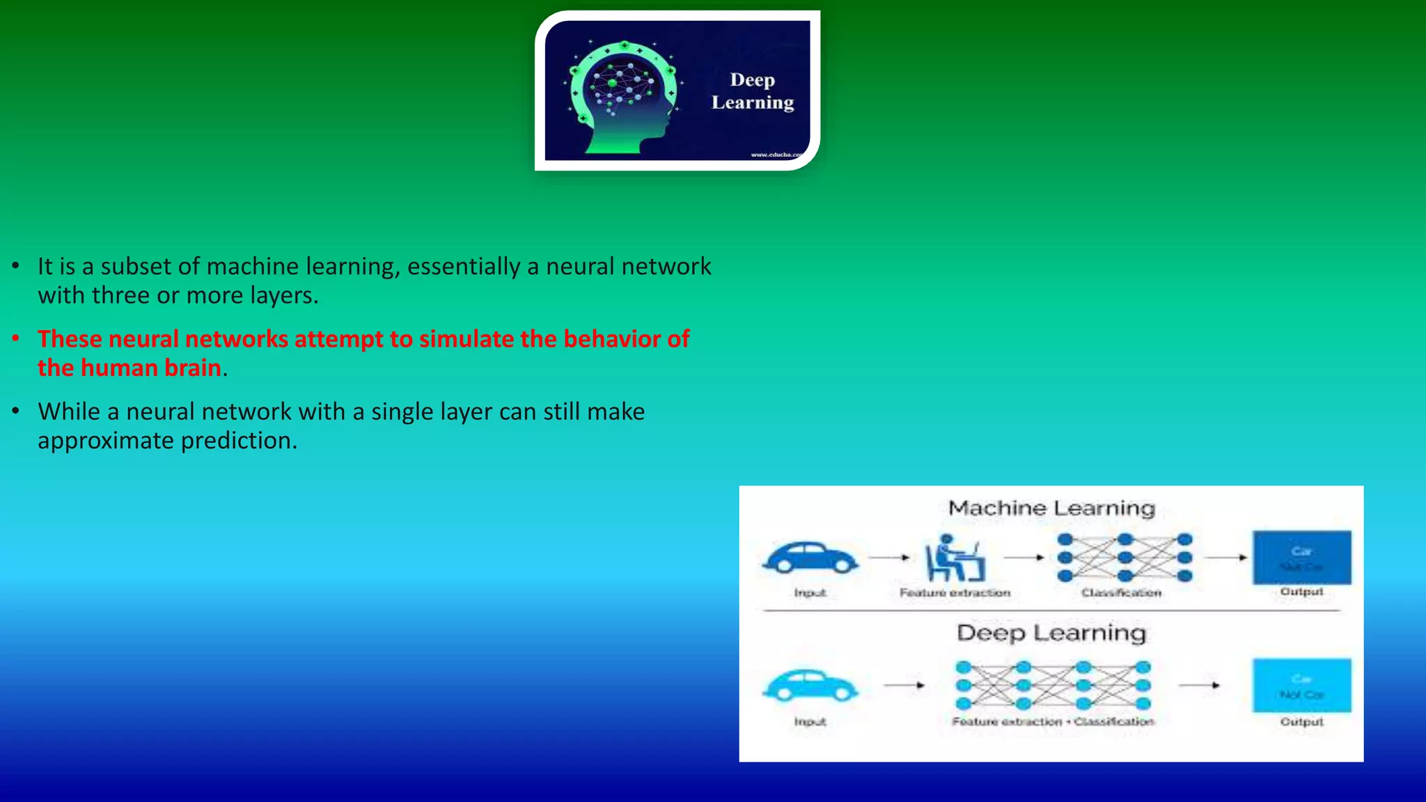 • It is a subset of machine learning, essentially a neural network
with three or more layers.
• These neural networks attempt to simulate the behavior of
the human brain.
• While a neural network with a single layer can still make
approximate prediction.
 