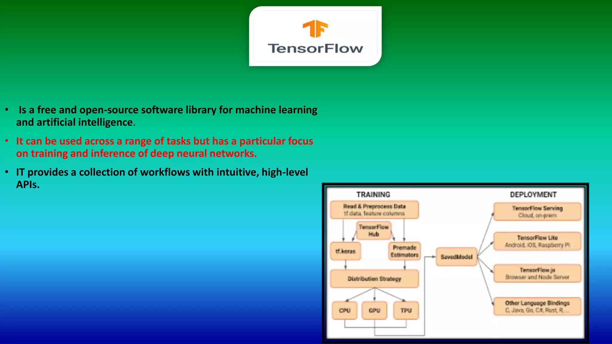 • Is a free and open-source software library for machine learning
and artificial intelligence.
• It can be used across a range of tasks but has a particular focus
on training and inference of deep neural networks.
• IT provides a collection of workflows with intuitive, high-level
APIs.
 