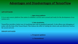 Advantages and Disadvantages of TensorFlow
ADVANTAGES
1. Open-source platform
It is an open-source platform that makes it available to all the users around and ready for the development of any
system on it.
2. Data visualization
TensorFlow provides a better way of visualizing data with its graphical approach. It also allows easy debugging of
nodes with the help of the Tensor Board. This reduces the effort of visiting the whole code and effectively resolves
the neural network.
DISADVANTAGES
1. Frequent updates
2. Inconsistent
 