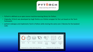 • PyTorch is defined as an open-source machine-learning library for Python.
• Originally, PyTorch was developed by Hugh Perkins as a Python wrapper for the Lust based on the Torch
framework.
• pyTorch redesigns and implements Torch in Python while sharing the same core C libraries for the backend
code.
 