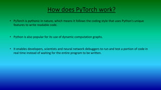 How does PyTorch work?
• PyTorch is pythonic in nature, which means it follows the coding style that uses Python's unique
features to write readable code.
• Python is also popular for its use of dynamic computation graphs.
• It enables developers, scientists and neural network debuggers to run and test a portion of code in
real time instead of waiting for the entire program to be written.
 