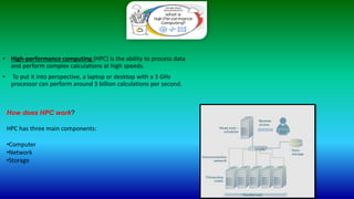 • High-performance computing (HPC) is the ability to process data
and perform complex calculations at high speeds.
• To put it into perspective, a laptop or desktop with a 3 GHz
processor can perform around 3 billion calculations per second.
How does HPC work?
HPC has three main components:
•Computer
•Network
•Storage
 