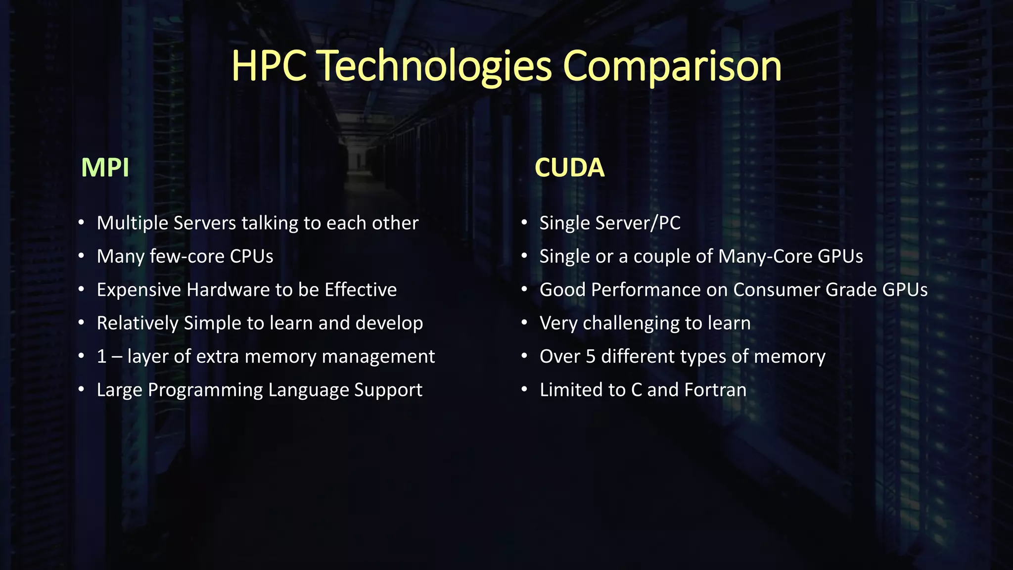 HPC Technologies Comparison
MPI
• Multiple Servers talking to each other
• Many few-core CPUs
• Expensive Hardware to be Effective
• Relatively Simple to learn and develop
• 1 – layer of extra memory management
• Large Programming Language Support
CUDA
• Single Server/PC
• Single or a couple of Many-Core GPUs
• Good Performance on Consumer Grade GPUs
• Very challenging to learn
• Over 5 different types of memory
• Limited to C and Fortran
 