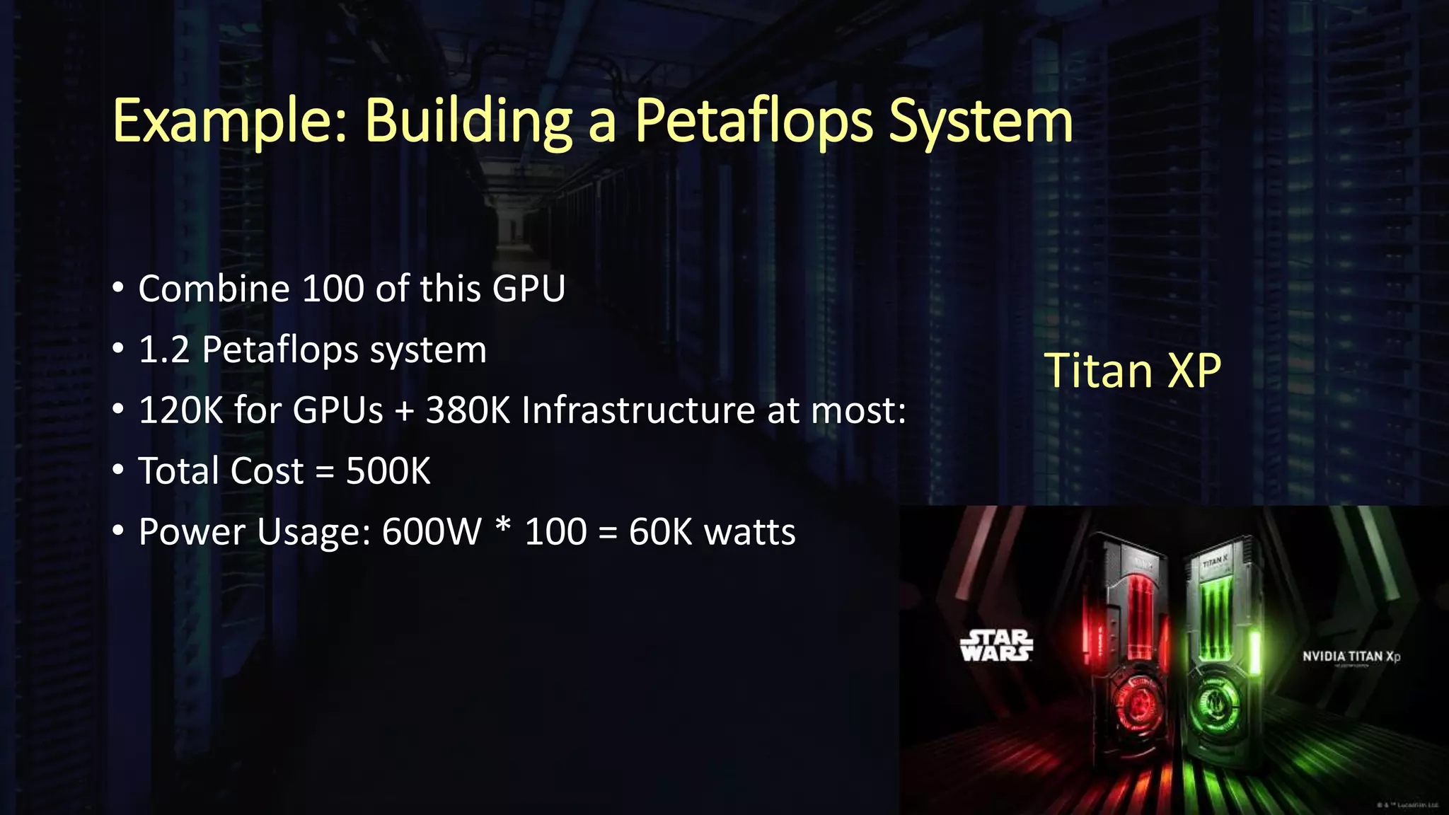 Example: Building a Petaflops System
• Combine 100 of this GPU
• 1.2 Petaflops system
• 120K for GPUs + 380K Infrastructure at most:
• Total Cost = 500K
• Power Usage: 600W * 100 = 60K watts
Titan XP
 