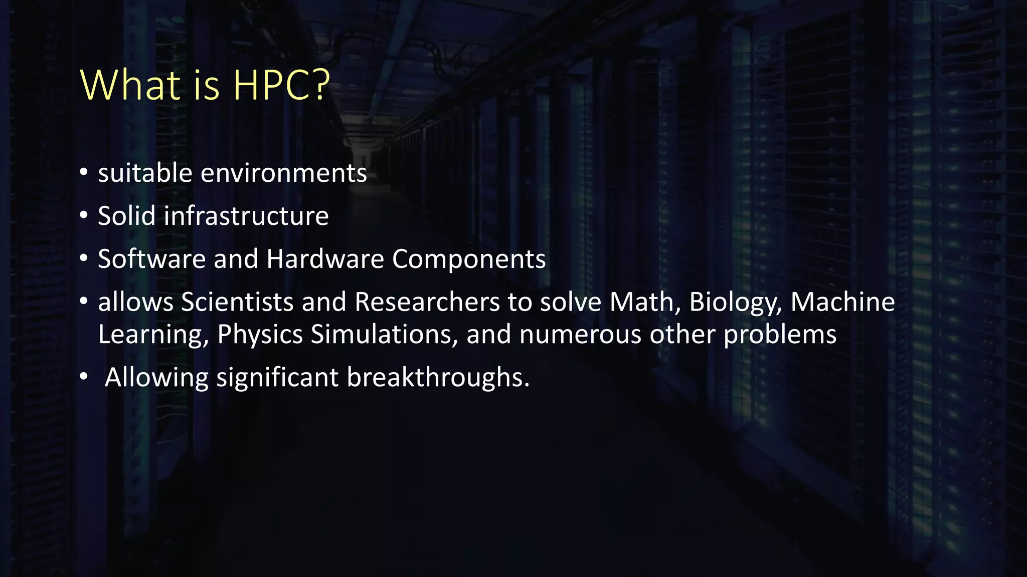 What is HPC?
• suitable environments
• Solid infrastructure
• Software and Hardware Components
• allows Scientists and Researchers to solve Math, Biology, Machine
Learning, Physics Simulations, and numerous other problems
• Allowing significant breakthroughs.
 