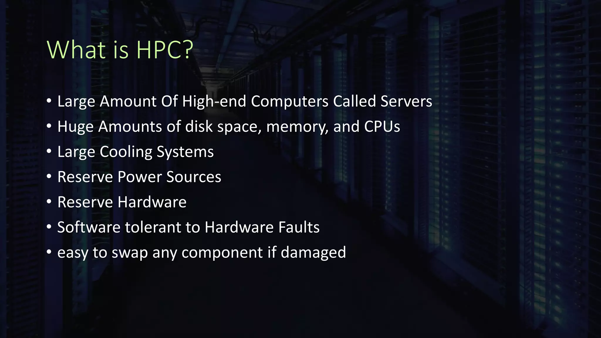 What is HPC?
• Large Amount Of High-end Computers Called Servers
• Huge Amounts of disk space, memory, and CPUs
• Large Cooling Systems
• Reserve Power Sources
• Reserve Hardware
• Software tolerant to Hardware Faults
• easy to swap any component if damaged
 