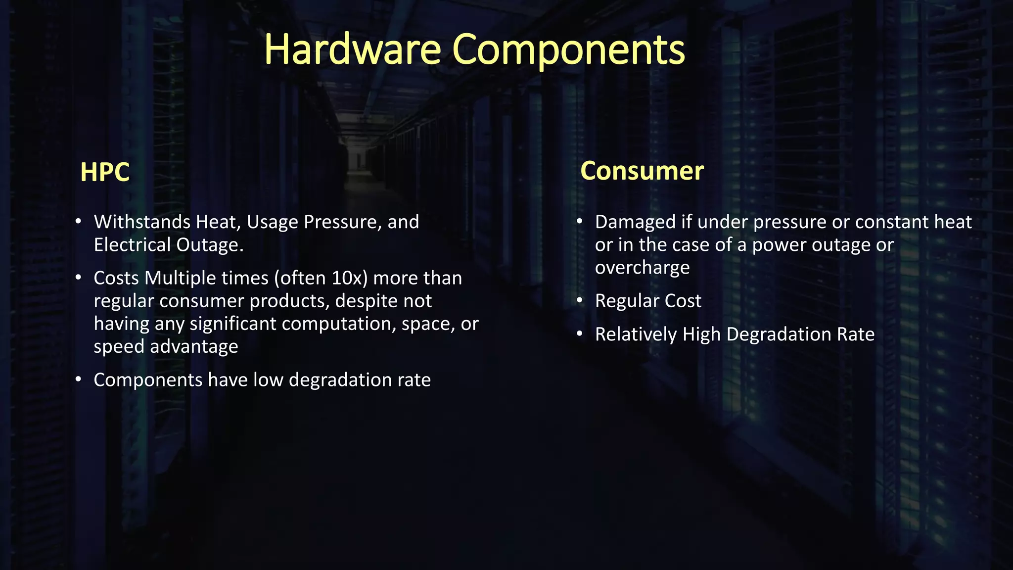 Hardware Components
HPC
• Withstands Heat, Usage Pressure, and
Electrical Outage.
• Costs Multiple times (often 10x) more than
regular consumer products, despite not
having any significant computation, space, or
speed advantage
• Components have low degradation rate
Consumer
• Damaged if under pressure or constant heat
or in the case of a power outage or
overcharge
• Regular Cost
• Relatively High Degradation Rate
 