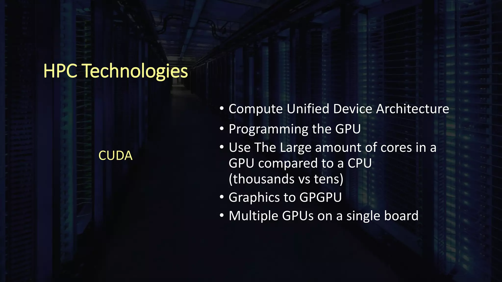 HPC Technologies
• Compute Unified Device Architecture
• Programming the GPU
• Use The Large amount of cores in a
GPU compared to a CPU
(thousands vs tens)
• Graphics to GPGPU
• Multiple GPUs on a single board
CUDA
 