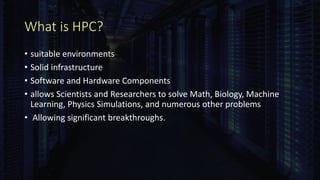 What is HPC?
• suitable environments
• Solid infrastructure
• Software and Hardware Components
• allows Scientists and Researchers to solve Math, Biology, Machine
Learning, Physics Simulations, and numerous other problems
• Allowing significant breakthroughs.
 