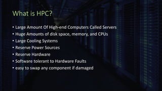 What is HPC?
• Large Amount Of High-end Computers Called Servers
• Huge Amounts of disk space, memory, and CPUs
• Large Cooling Systems
• Reserve Power Sources
• Reserve Hardware
• Software tolerant to Hardware Faults
• easy to swap any component if damaged
 