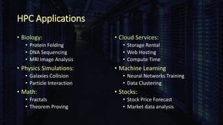 HPC Applications
• Biology:
• Protein Folding
• DNA Sequencing
• MRI Image Analysis
• Physics Simulations:
• Galaxies Collision
• Particle Interaction
• Math:
• Fractals
• Theorem Proving
• Cloud Services:
• Storage Rental
• Web Hosting
• Compute Time
• Machine Learning
• Neural Networks Training
• Data Clustering
• Stocks:
• Stock Price Forecast
• Market data analysis
 