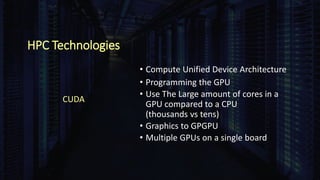HPC Technologies
• Compute Unified Device Architecture
• Programming the GPU
• Use The Large amount of cores in a
GPU compared to a CPU
(thousands vs tens)
• Graphics to GPGPU
• Multiple GPUs on a single board
CUDA
 