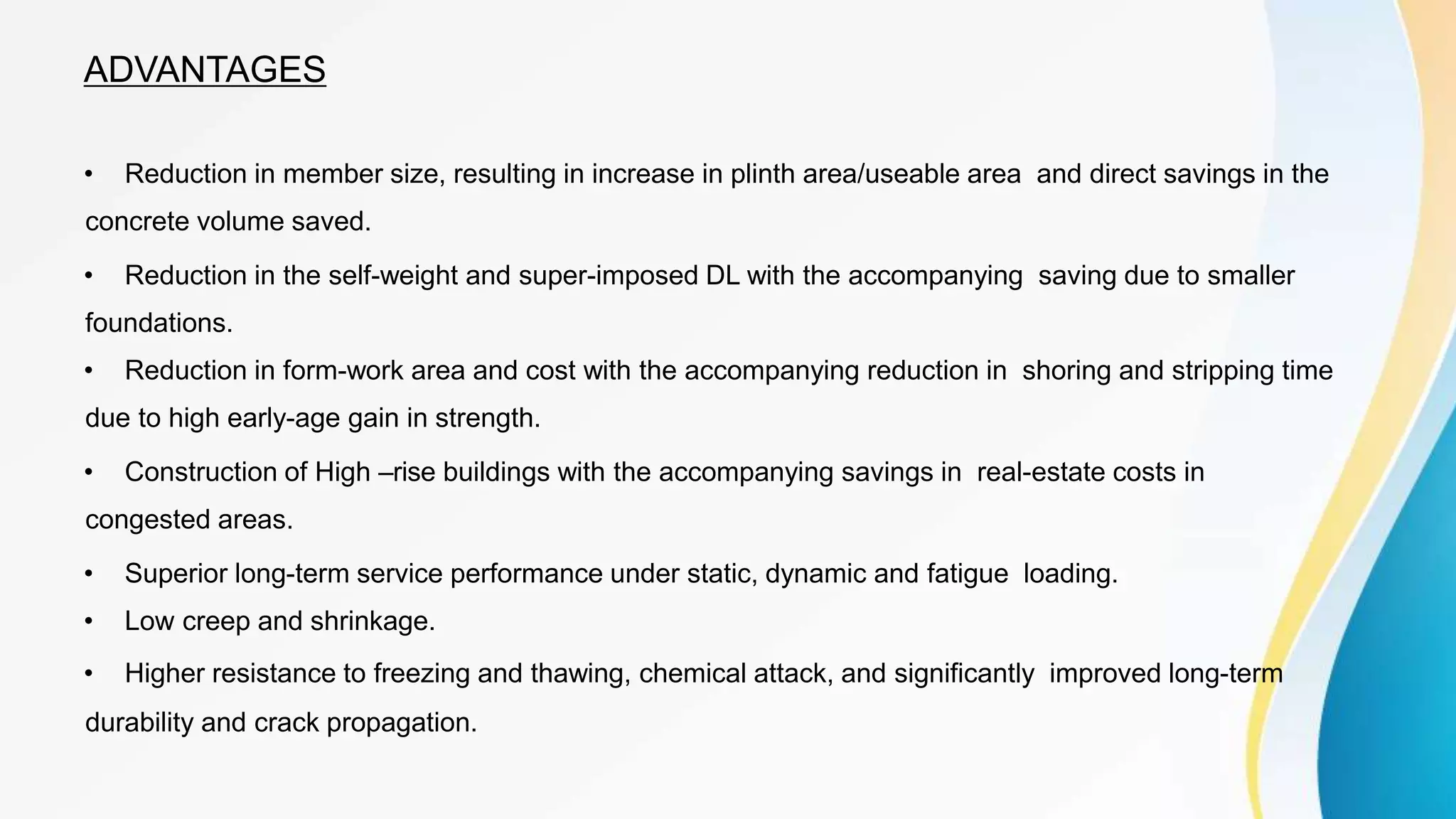 ADVANTAGES
• Reduction in member size, resulting in increase in plinth area/useable area and direct savings in the
concrete volume saved.
• Reduction in the self-weight and super-imposed DL with the accompanying saving due to smaller
foundations.
• Reduction in form-work area and cost with the accompanying reduction in shoring and stripping time
due to high early-age gain in strength.
• Construction of High –rise buildings with the accompanying savings in real-estate costs in
congested areas.
• Superior long-term service performance under static, dynamic and fatigue loading.
• Low creep and shrinkage.
• Higher resistance to freezing and thawing, chemical attack, and significantly improved long-term
durability and crack propagation.
 