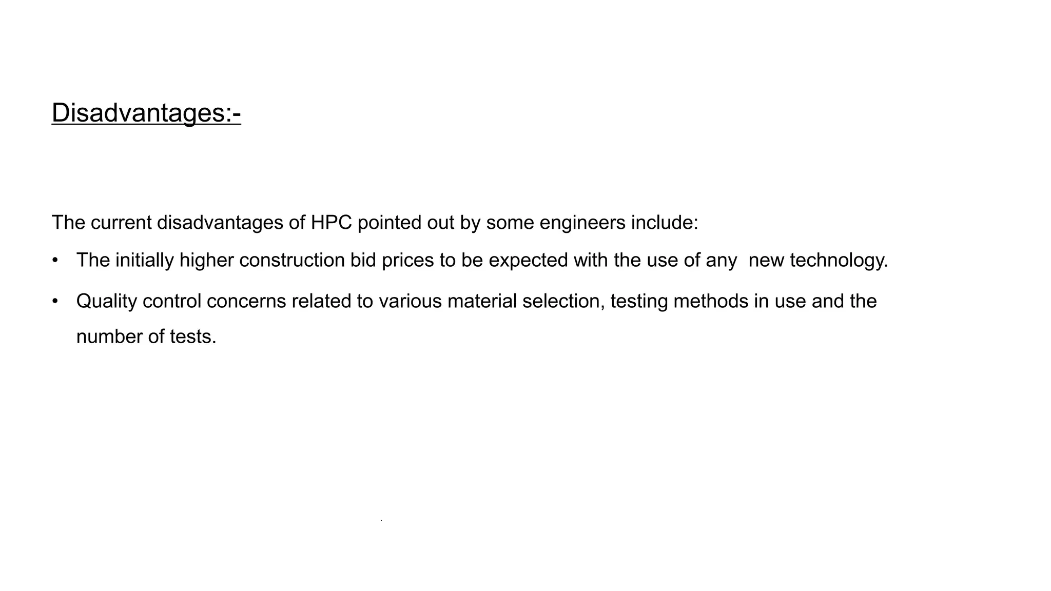 Disadvantages:-
The current disadvantages of HPC pointed out by some engineers include:
• The initially higher construction bid prices to be expected with the use of any new technology.
• Quality control concerns related to various material selection, testing methods in use and the
number of tests.
.
 