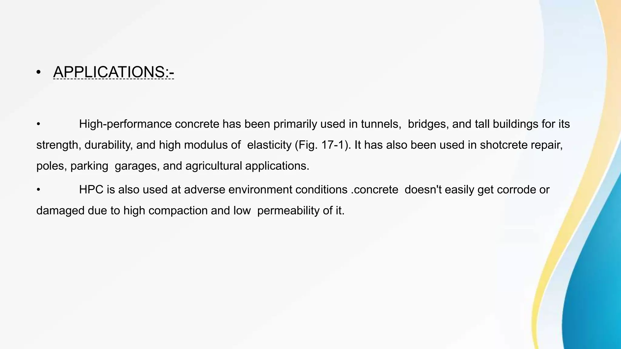 • APPLICATIONS:-
• High-performance concrete has been primarily used in tunnels, bridges, and tall buildings for its
strength, durability, and high modulus of elasticity (Fig. 17-1). It has also been used in shotcrete repair,
poles, parking garages, and agricultural applications.
• HPC is also used at adverse environment conditions .concrete doesn't easily get corrode or
damaged due to high compaction and low permeability of it.
 
