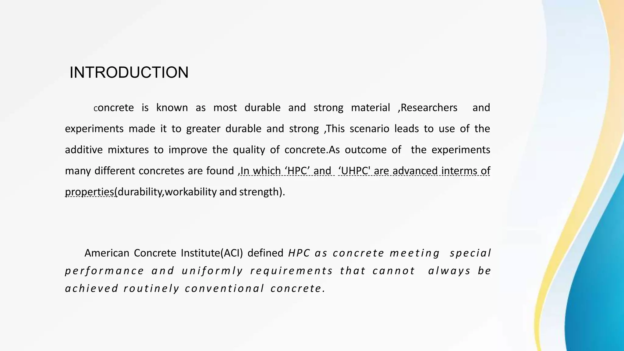 INTRODUCTION
Concrete is known as most durable and strong material ,Researchers and
experiments made it to greater durable and strong ,This scenario leads to use of the
additive mixtures to improve the quality of concrete.As outcome of the experiments
many different concretes are found ,In which ‘HPC’ and ‘UHPC' are advanced interms of
properties(durability,workability and strength).
American Concrete Institute(ACI) defined HPC as concrete m eet in g special
p e rfo rm a n ce a n d u n i fo r m l y requirements that ca n no t a lw a y s be
achieved routinely conventional concrete.
 