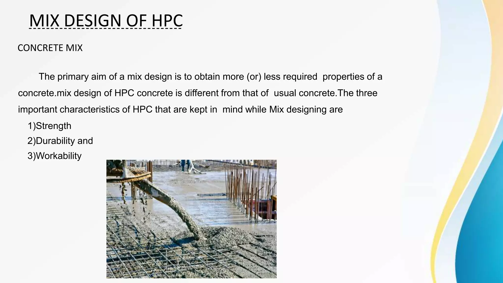 MIX DESIGN OF HPC
CONCRETE MIX
The primary aim of a mix design is to obtain more (or) less required properties of a
concrete.mix design of HPC concrete is different from that of usual concrete.The three
important characteristics of HPC that are kept in mind while Mix designing are
1)Strength
2)Durability and
3)Workability
 