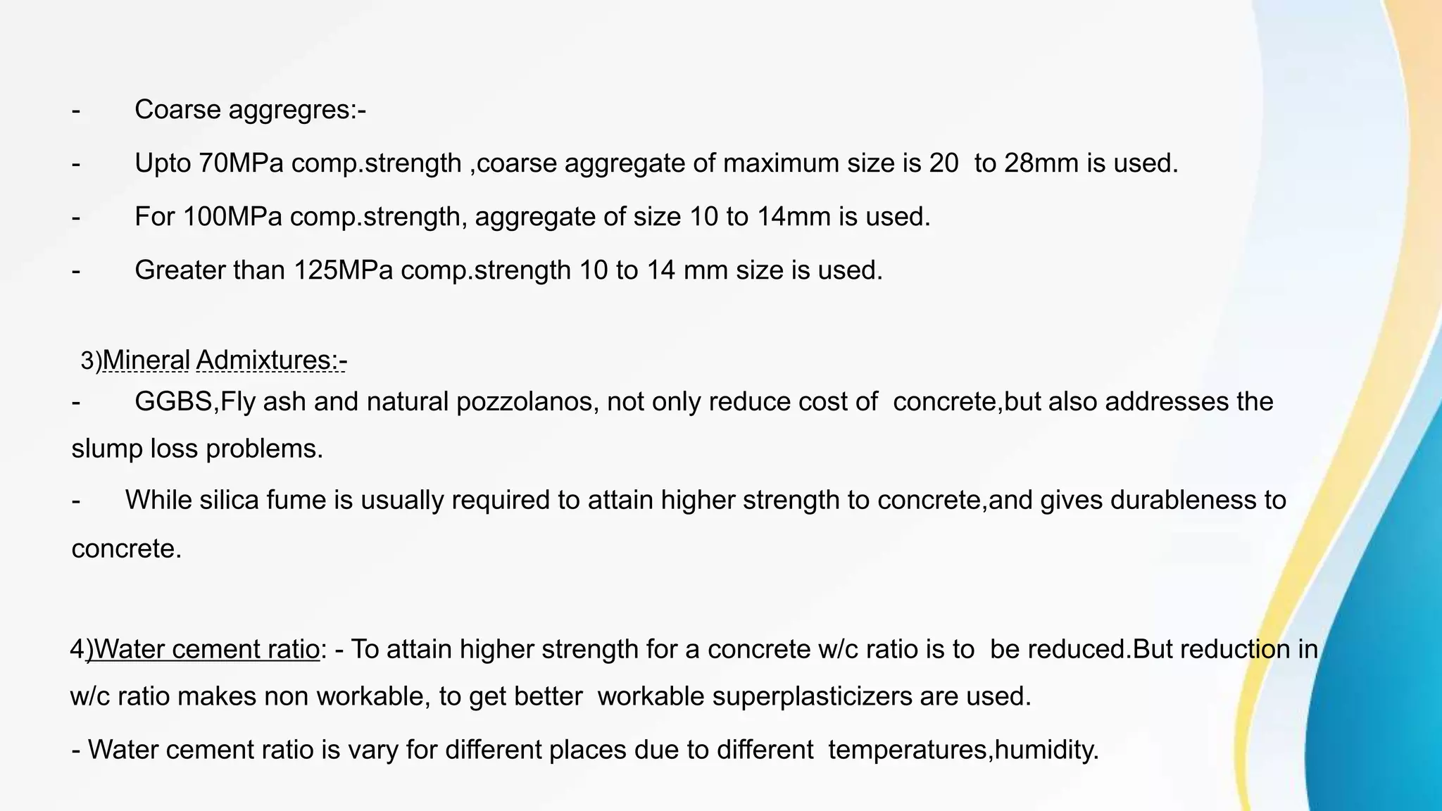 - Coarse aggregres:-
- Upto 70MPa comp.strength ,coarse aggregate of maximum size is 20 to 28mm is used.
- For 100MPa comp.strength, aggregate of size 10 to 14mm is used.
- Greater than 125MPa comp.strength 10 to 14 mm size is used.
3)Mineral Admixtures:-
- GGBS,Fly ash and natural pozzolanos, not only reduce cost of concrete,but also addresses the
slump loss problems.
- While silica fume is usually required to attain higher strength to concrete,and gives durableness to
concrete.
4)Water cement ratio: - To attain higher strength for a concrete w/c ratio is to be reduced.But reduction in
w/c ratio makes non workable, to get better workable superplasticizers are used.
- Water cement ratio is vary for different places due to different temperatures,humidity.
 