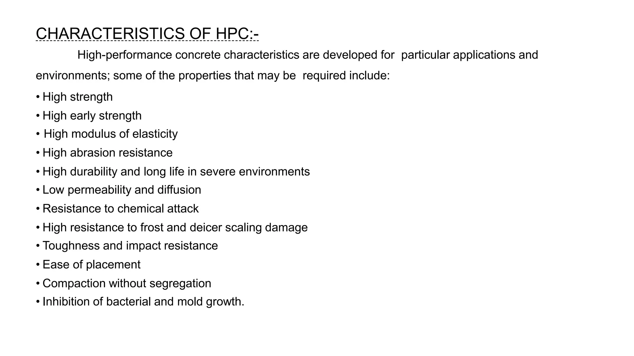 CHARACTERISTICS OF HPC:-
High-performance concrete characteristics are developed for particular applications and
environments; some of the properties that may be required include:
• High strength
• High early strength
• High modulus of elasticity
• High abrasion resistance
• High durability and long life in severe environments
• Low permeability and diffusion
• Resistance to chemical attack
• High resistance to frost and deicer scaling damage
• Toughness and impact resistance
• Ease of placement
• Compaction without segregation
• Inhibition of bacterial and mold growth.
 