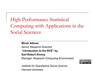 High Performance Statistical
Computing with Applications in the
Social Sciences
     Micah Altman
     Senior Research Scientist
     “introduction to the RCE” by,
     Earl Robert Kinney
     Manager, Research Computing Environment

     Institute for Quantitative Social Science
     Harvard University
 