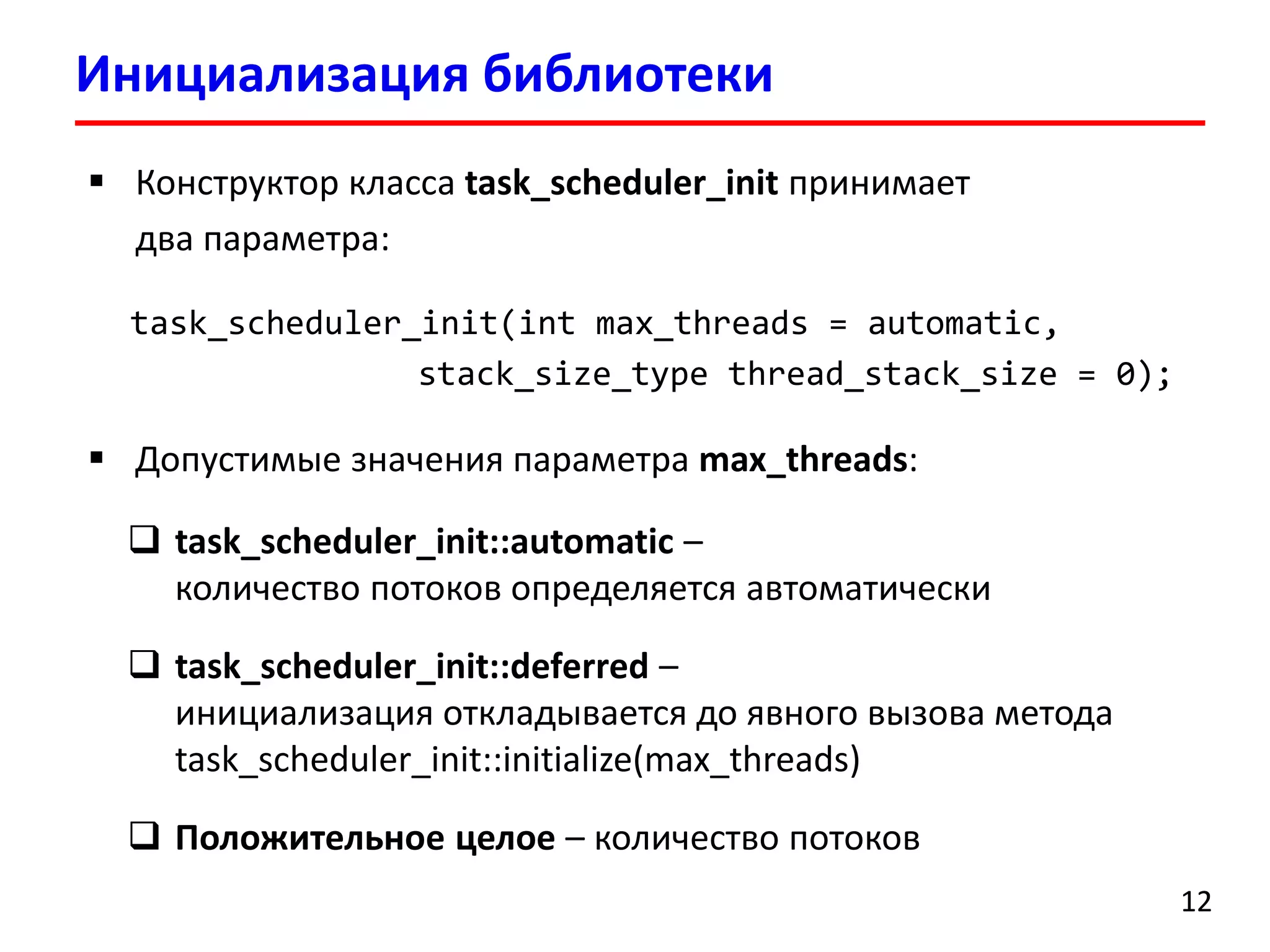 Инициализация библиотеки 
12 
Конструктор класса task_scheduler_initпринимает два параметра: 
task_scheduler_init(intmax_threads=automatic, stack_size_typethread_stack_size=0); 
Допустимые значения параметра max_threads: 
task_scheduler_init::automatic – количество потоков определяется автоматически 
task_scheduler_init::deferred– инициализация откладывается до явного вызова метода task_scheduler_init::initialize(max_threads) 
Положительное целое–количество потоков  