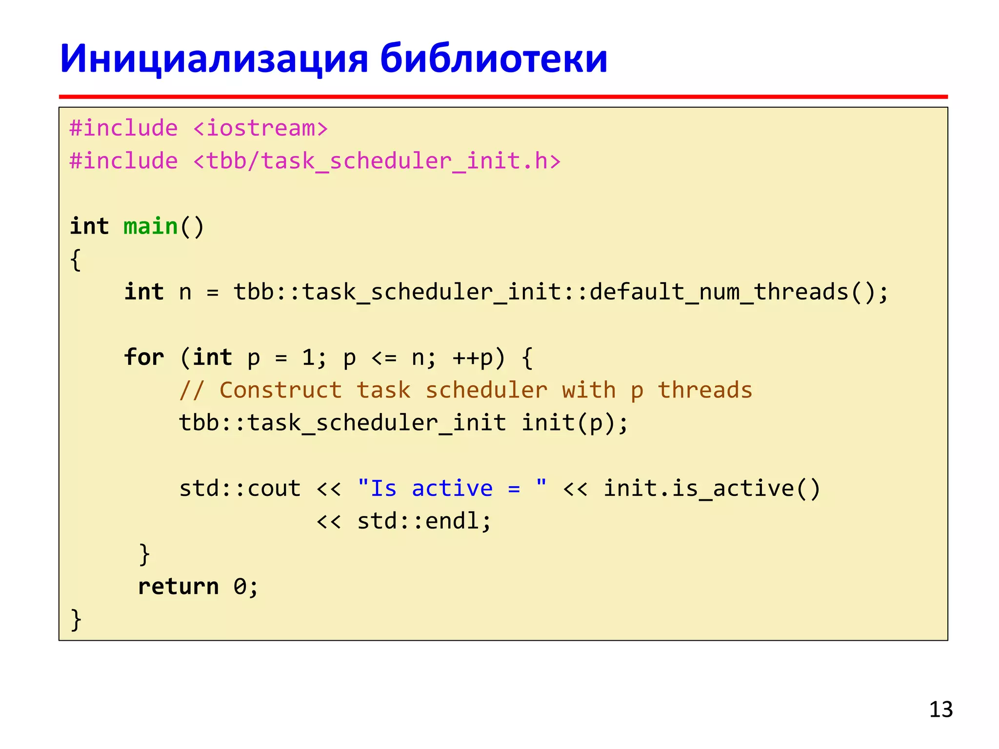 Инициализация библиотеки 
13 
#include <iostream> 
#include <tbb/task_scheduler_init.h> 
intmain() 
{ 
intn = tbb::task_scheduler_init::default_num_threads(); 
for(intp = 1; p <= n; ++p) { 
// Construct task scheduler with p threads 
tbb::task_scheduler_initinit(p); 
std::cout<< "Is active = "<< init.is_active() 
<< std::endl; 
} 
return0; 
}  