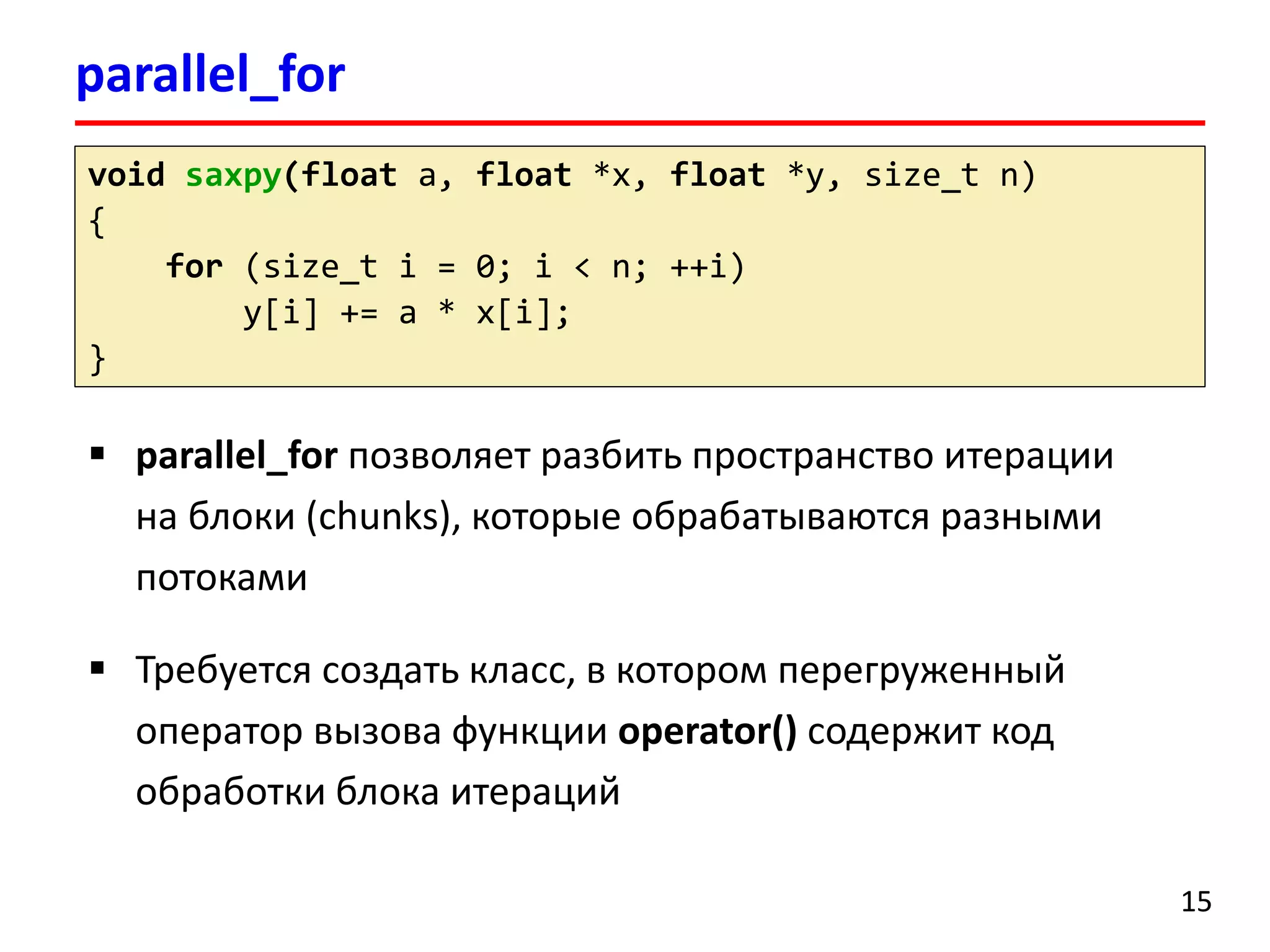 parallel_for 
15 
voidsaxpy(floata, float*x, float*y, size_tn) 
{ 
for(size_ti= 0; i< n; ++i) 
y[i] += a * x[i]; 
} 
parallel_forпозволяет разбить пространство итерации на блоки (chunks), которые обрабатываются разными потоками 
Требуется создать класс, в котором перегруженный оператор вызова функции operator()содержит код обработки блока итераций  