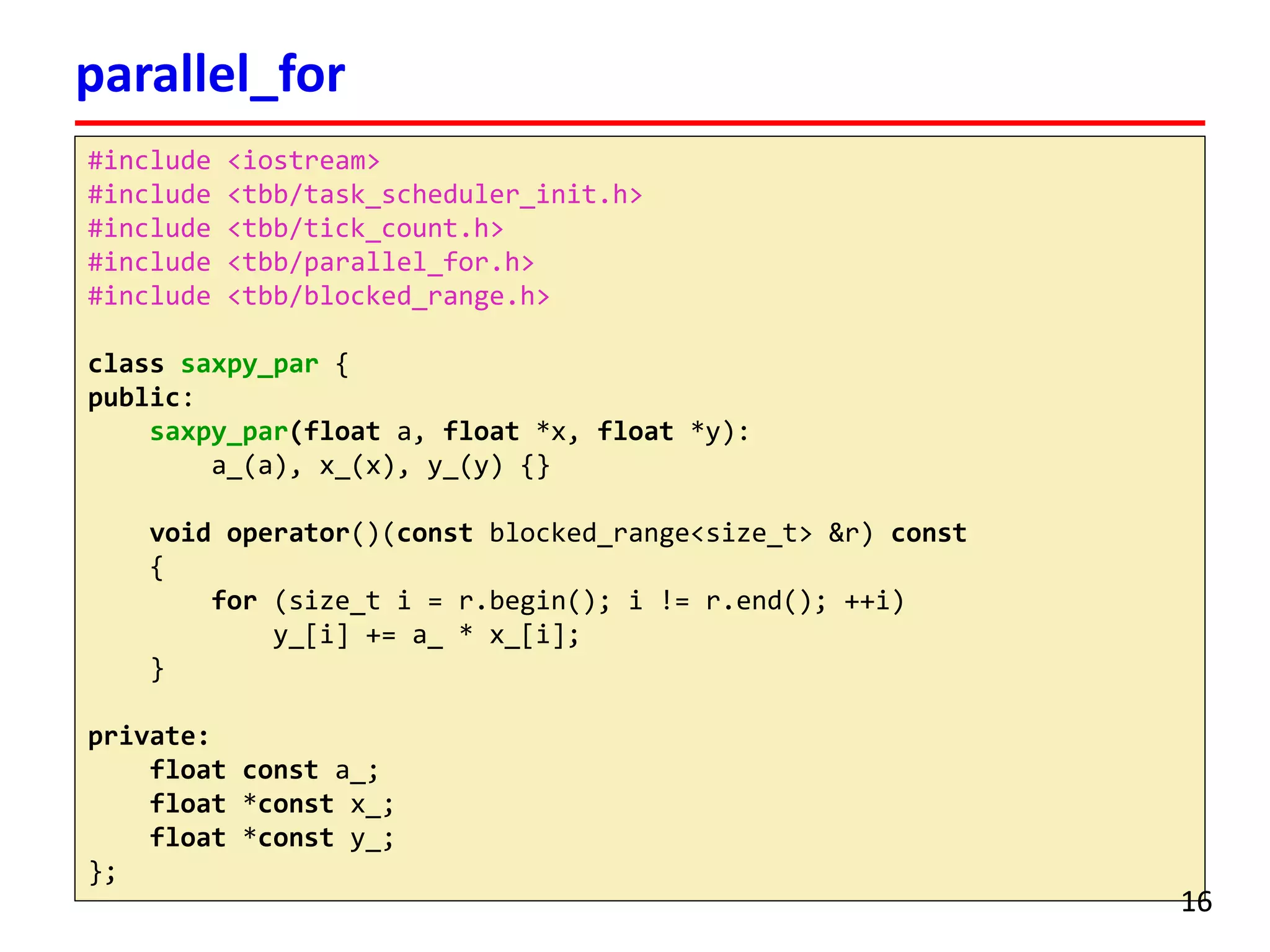 #include <iostream> 
#include <tbb/task_scheduler_init.h> 
#include <tbb/tick_count.h> 
#include <tbb/parallel_for.h> 
#include <tbb/blocked_range.h> 
classsaxpy_par{ 
public: 
saxpy_par(floata, float*x, float*y): 
a_(a), x_(x), y_(y) {} 
voidoperator()(constblocked_range<size_t> &r) const 
{ 
for(size_ti= r.begin(); i!= r.end(); ++i) 
y_[i] += a_ * x_[i]; 
} 
private: 
floatconsta_; 
float*constx_; 
float*consty_; 
}; 
parallel_for 
16 
 