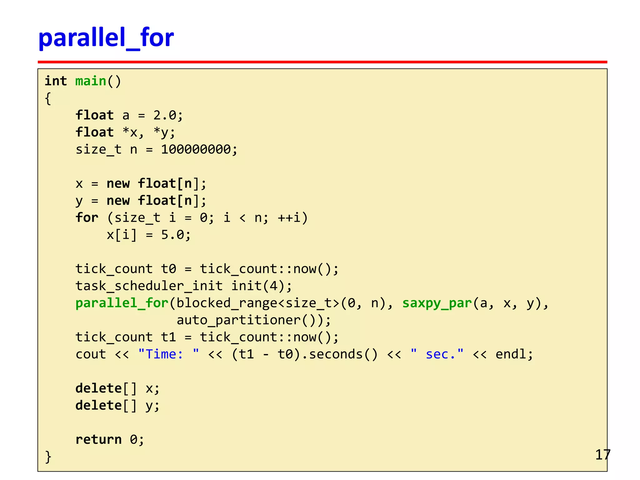 intmain() 
{ 
floata = 2.0; 
float*x, *y; 
size_tn = 100000000; 
x = newfloat[n]; 
y = newfloat[n]; 
for(size_ti= 0; i< n; ++i) 
x[i] = 5.0; 
tick_countt0 = tick_count::now(); 
task_scheduler_initinit(4); 
parallel_for(blocked_range<size_t>(0, n), saxpy_par(a, x, y), 
auto_partitioner()); 
tick_countt1 = tick_count::now(); 
cout<< "Time: "<< (t1 -t0).seconds() << " sec."<< endl; 
delete[] x; 
delete[] y; 
return0; 
} 
parallel_for 
17 
 