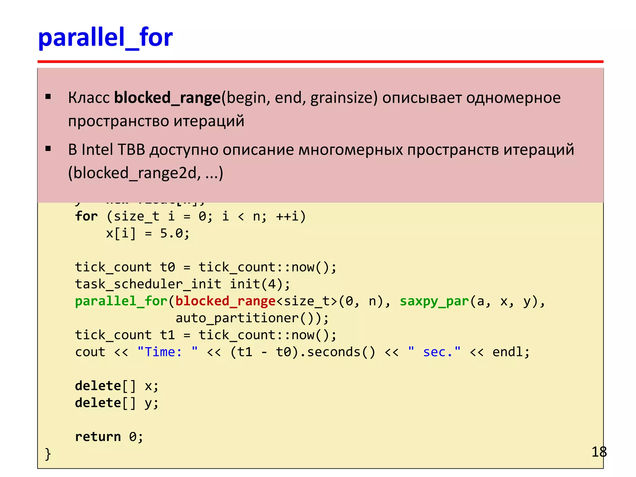 intmain() 
{ 
floata = 2.0; 
float*x, *y; 
size_tn = 100000000; 
x = newfloat[n]; 
y = newfloat[n]; 
for(size_ti= 0; i< n; ++i) 
x[i] = 5.0; 
tick_countt0 = tick_count::now(); 
task_scheduler_initinit(4); 
parallel_for(blocked_range<size_t>(0, n), saxpy_par(a, x, y), 
auto_partitioner()); 
tick_countt1 = tick_count::now(); 
cout<< "Time: "<< (t1 -t0).seconds() << " sec."<< endl; 
delete[] x; 
delete[] y; 
return0; 
} 
parallel_for 
18 
Классblocked_range(begin, end, grainsize) описывает одномерное пространство итераций 
В Intel TBB доступно описание многомерных пространств итераций (blocked_range2d, ...)  