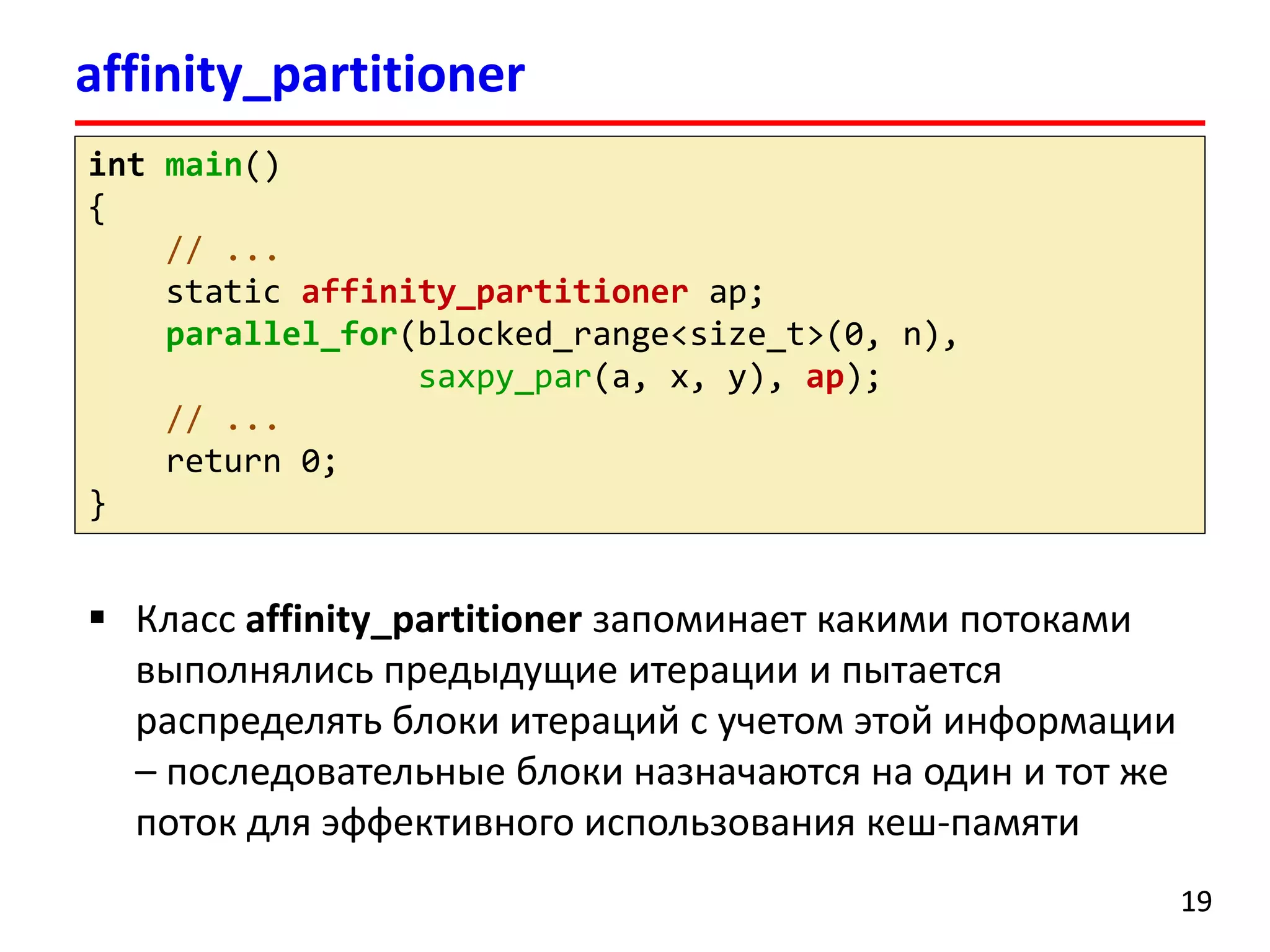 affinity_partitioner 
19 
Класс affinity_partitionerзапоминает какими потоками выполнялись предыдущие итерации и пытается распределять блоки итераций с учетом этой информации –последовательные блоки назначаются на один и тот же поток для эффективного использования кеш-памяти 
intmain() 
{ 
// ... 
static affinity_partitionerap; 
parallel_for(blocked_range<size_t>(0, n), saxpy_par(a, x, y), ap); 
// ... 
return 0; 
}  