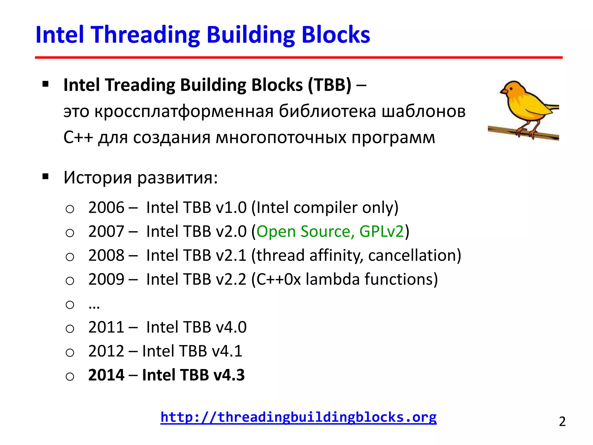 Intel Threading Building Blocks 
2 
Intel Treading Building Blocks (TBB) – это кроссплатформенная библиотека шаблонов C++ для создания многопоточных программ 
История развития: 
o2006 –Intel TBB v1.0 (Intel compiler only) 
o2007 –Intel TBB v2.0 (Open Source, GPLv2) 
o2008–Intel TBB v2.1(thread affinity, cancellation) 
o2009–Intel TBB v2.2(C++0x lambda functions) 
o… 
o2011–Intel TBB v4.0 
o2012 –Intel TBB v4.1 
o2014–Intel TBB v4.3 
http://threadingbuildingblocks.org  