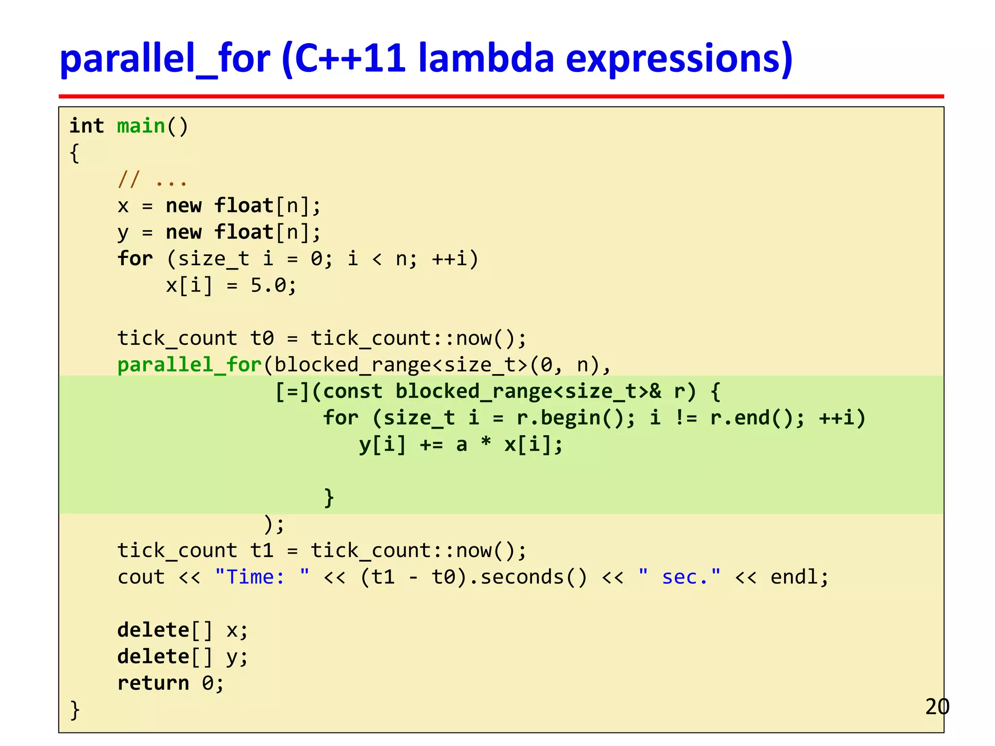 intmain() 
{ 
// ... 
x = newfloat[n]; 
y = newfloat[n]; 
for(size_ti= 0; i< n; ++i) 
x[i] = 5.0; 
tick_countt0 = tick_count::now(); 
parallel_for(blocked_range<size_t>(0, n), 
[=](constblocked_range<size_t>& r) { 
for (size_ti= r.begin(); i!= r.end(); ++i) 
y[i] += a * x[i]; 
} 
); 
tick_countt1 = tick_count::now(); 
cout<< "Time: "<< (t1 -t0).seconds() << " sec."<< endl; 
delete[] x; 
delete[] y; 
return0; 
} 
parallel_for(C++11 lambda expressions) 
20 
 
