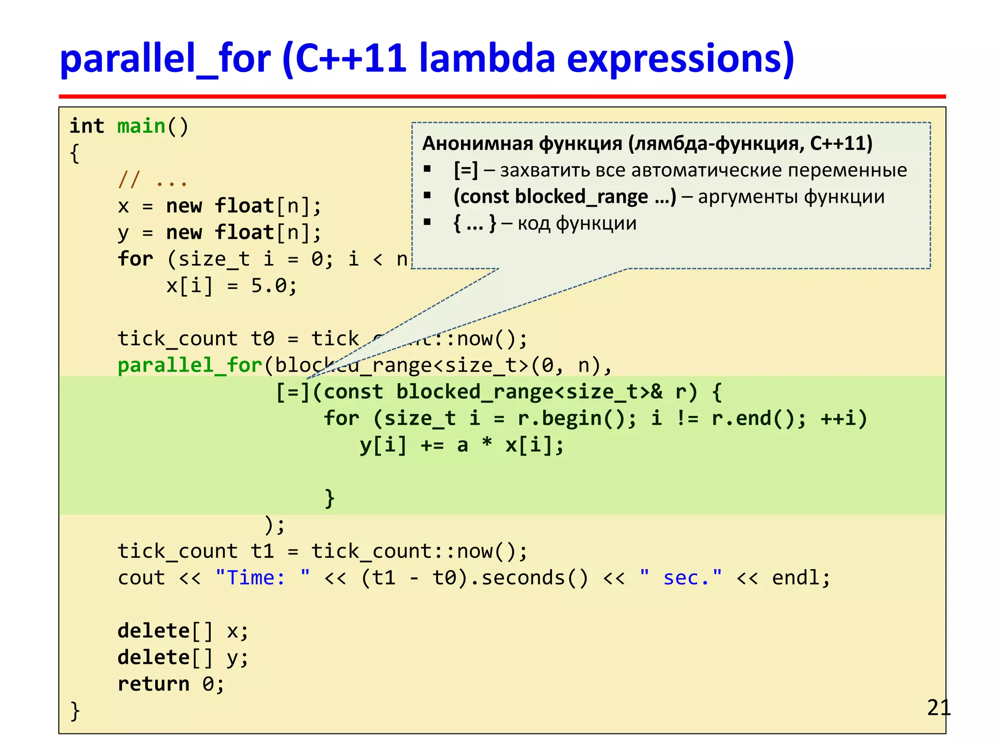 intmain() 
{ 
// ... 
x = newfloat[n]; 
y = newfloat[n]; 
for(size_ti= 0; i< n; ++i) 
x[i] = 5.0; 
tick_countt0 = tick_count::now(); 
parallel_for(blocked_range<size_t>(0, n), 
[=](constblocked_range<size_t>& r) { 
for (size_ti= r.begin(); i!= r.end(); ++i) 
y[i] += a * x[i]; 
} 
); 
tick_countt1 = tick_count::now(); 
cout<< "Time: "<< (t1 -t0).seconds() << " sec."<< endl; 
delete[] x; 
delete[] y; 
return0; 
} 
parallel_for(C++11 lambda expressions) 
21 
Анонимная функция (лямбда-функция, С++11) 
[=]–захватить все автоматические переменные 
(constblocked_range…) –аргументы функции 
{ ... } –код функции  