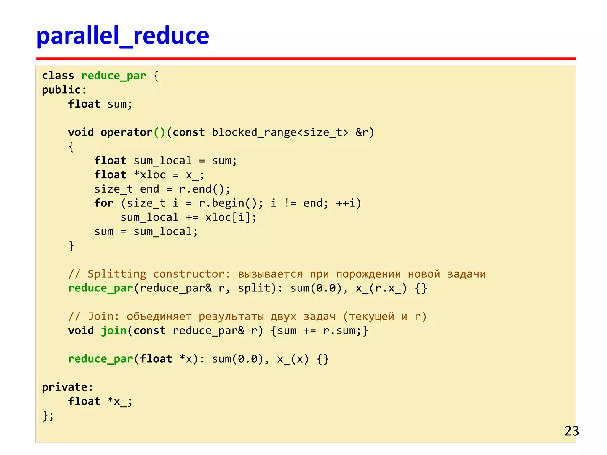 classreduce_par{ 
public: 
floatsum; 
void operator()(constblocked_range<size_t> &r) 
{ 
floatsum_local= sum; 
float*xloc= x_; 
size_tend = r.end(); 
for(size_ti= r.begin(); i!= end; ++i) 
sum_local+= xloc[i]; 
sum = sum_local; 
} 
// Splitting constructor: вызывается при порождении новой задачи 
reduce_par(reduce_par& r, split): sum(0.0), x_(r.x_) {} 
// Join: объединяет результаты двух задач (текущей и r) 
voidjoin(constreduce_par& r) {sum += r.sum;} 
reduce_par(float*x): sum(0.0), x_(x) {} 
private: 
float*x_; 
}; 
parallel_reduce 
23 
 