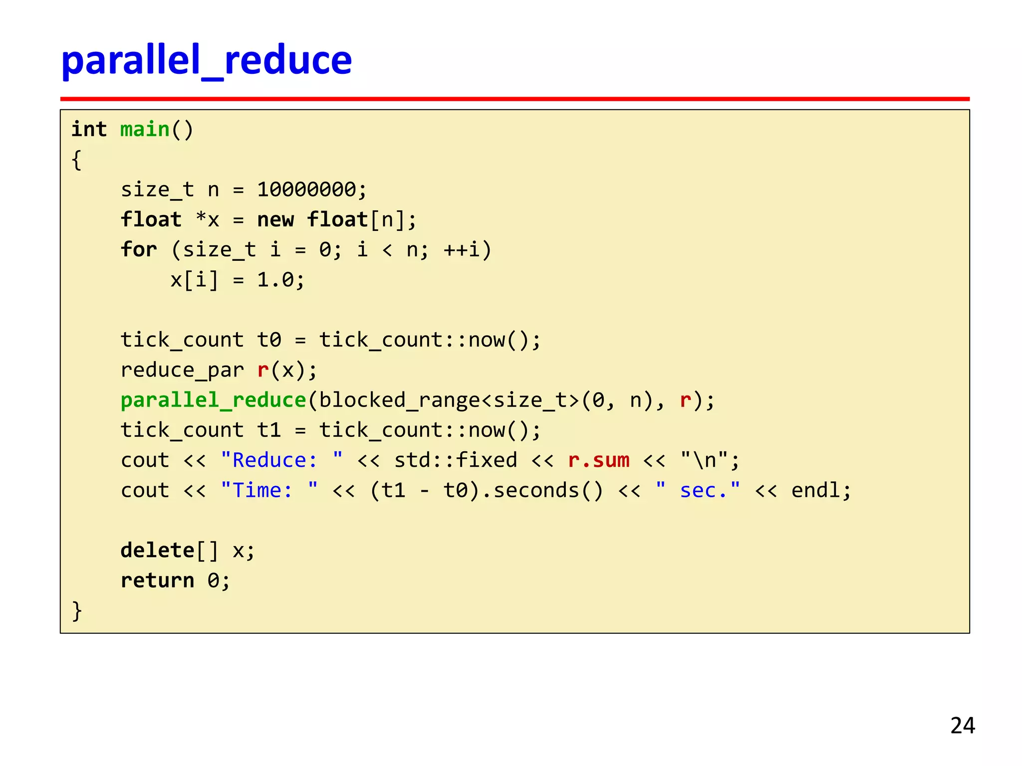 intmain() 
{ 
size_tn = 10000000; 
float*x = newfloat[n]; 
for(size_ti= 0; i< n; ++i) 
x[i] = 1.0; 
tick_countt0 = tick_count::now(); 
reduce_parr(x); 
parallel_reduce(blocked_range<size_t>(0, n), r); 
tick_countt1 = tick_count::now(); 
cout<< "Reduce: " << std::fixed << r.sum<< "n"; 
cout<< "Time: " << (t1 -t0).seconds() << " sec." << endl; 
delete[] x; 
return0; 
} 
parallel_reduce 
24 
 