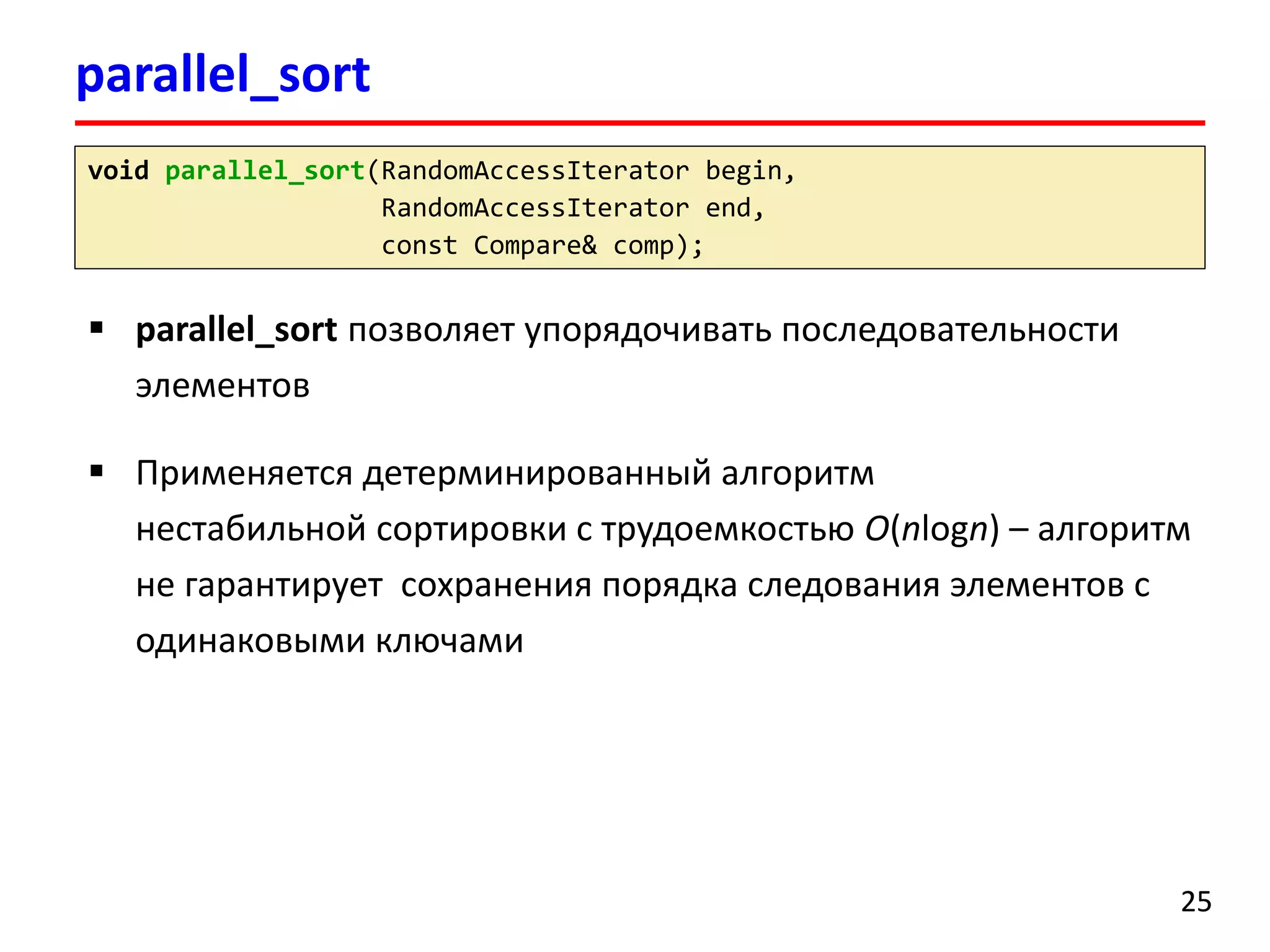 parallel_sort 
25 
voidparallel_sort(RandomAccessIteratorbegin, 
RandomAccessIteratorend, 
constCompare& comp); 
parallel_sortпозволяет упорядочивать последовательностиэлементов 
Применяется детерминированный алгоритм нестабильной сортировки с трудоемкостью O(nlogn)–алгоритм не гарантирует сохранения порядка следования элементов с одинаковыми ключами  