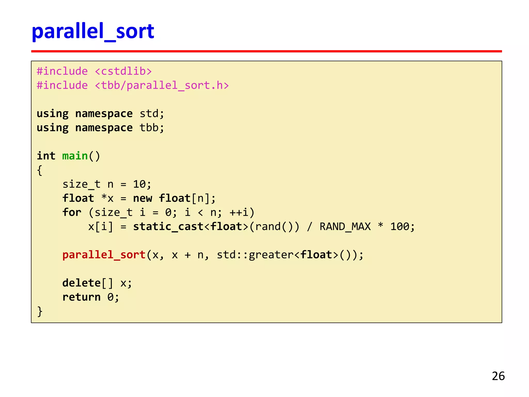 parallel_sort 
26 
#include <cstdlib> 
#include <tbb/parallel_sort.h> 
using namespace std; 
using namespace tbb; 
intmain() 
{ 
size_tn = 10; 
float*x = newfloat[n]; 
for(size_ti= 0; i< n; ++i) 
x[i] = static_cast<float>(rand()) / RAND_MAX * 100; 
parallel_sort(x, x + n, std::greater<float>()); 
delete[] x; 
return 0; 
}  