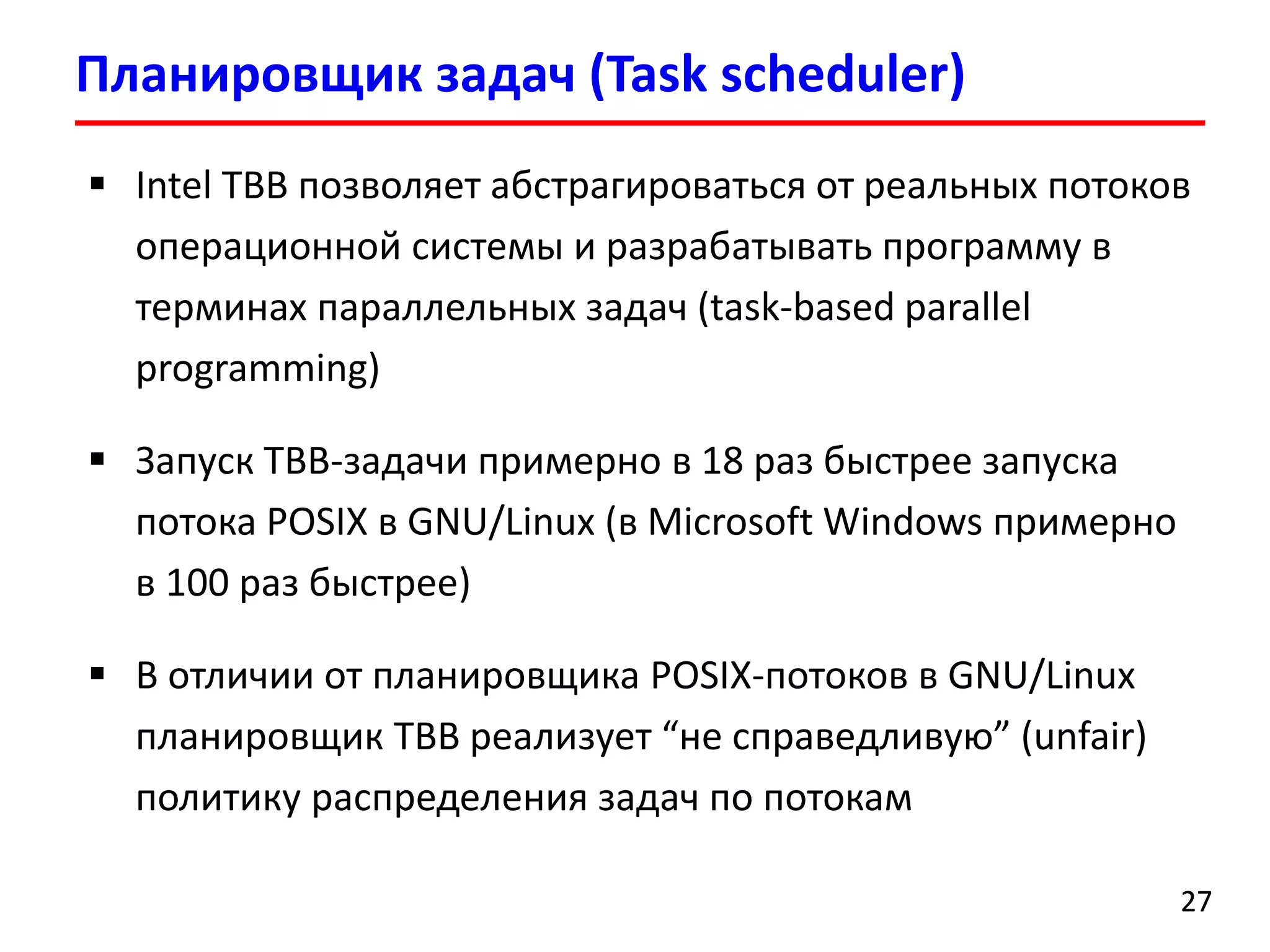 Планировщик задач (Task scheduler) 
27 
Intel TBB позволяет абстрагироваться от реальных потоков операционной системы и разрабатывать программу в терминах параллельных задач (task-based parallel programming) 
Запуск TBB-задачи примерно в 18 раз быстрее запуска потока POSIXв GNU/Linux (в Microsoft Windows примерно в 100 разбыстрее) 
В отличии от планировщика POSIX-потоков в GNU/Linux планировщик TBBреализует “не справедливую” (unfair) политику распределения задач по потокам  