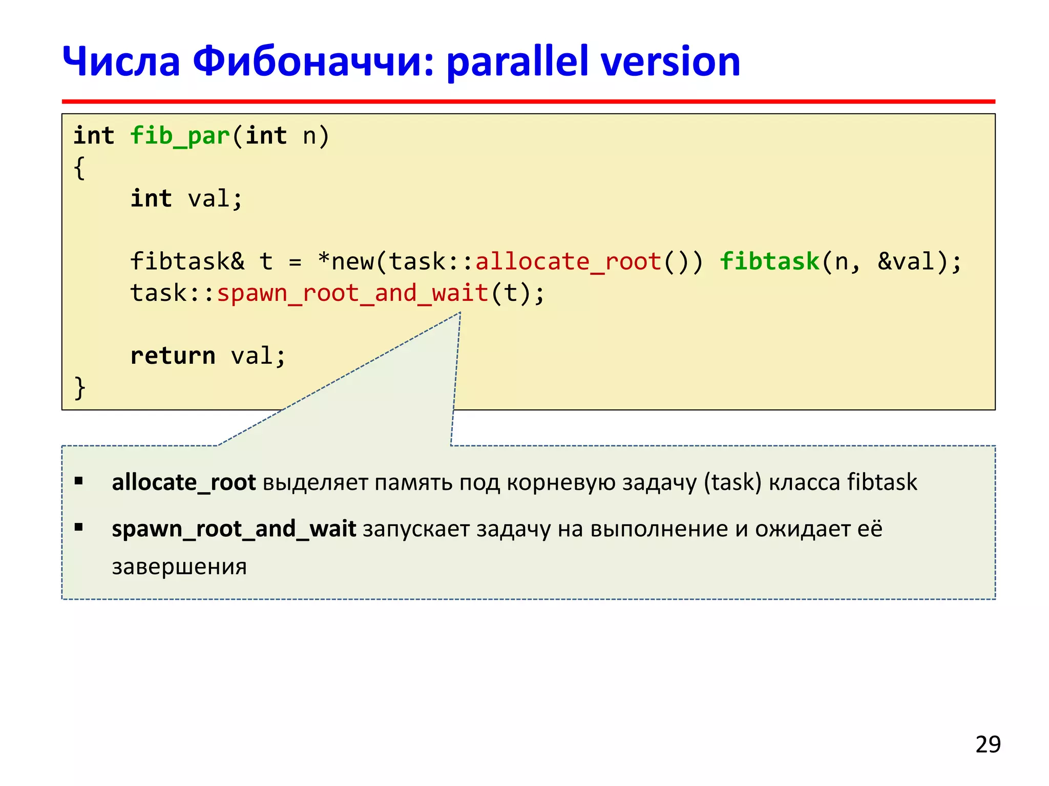 intfib_par(intn) 
{ 
intval; 
fibtask& t = *new(task::allocate_root()) fibtask(n, &val); 
task::spawn_root_and_wait(t); 
returnval; 
} 
Числа Фибоначчи: parallel version 
29 
allocate_rootвыделяет память под корневую задачу(task)класса fibtask 
spawn_root_and_waitзапускает задачу на выполнение и ожидает её завершения  