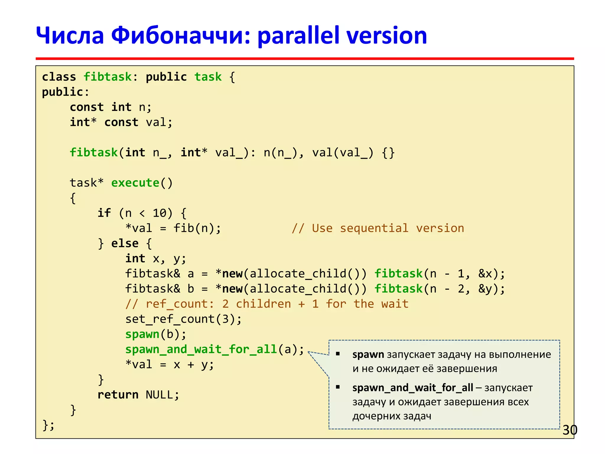 classfibtask: publictask{ 
public: 
constintn; 
int* constval; 
fibtask(intn_, int* val_): n(n_), val(val_) {} 
task* execute() 
{ 
if(n < 10) { 
*val= fib(n); // Use sequential version 
} else{ 
intx, y; 
fibtask& a = *new(allocate_child()) fibtask(n -1, &x); 
fibtask& b = *new(allocate_child()) fibtask(n -2, &y); 
// ref_count: 2 children + 1 for the wait 
set_ref_count(3); 
spawn(b); 
spawn_and_wait_for_all(a); 
*val= x + y; 
} 
returnNULL; 
} 
}; 
Числа Фибоначчи: parallel version 
30 
spawnзапускает задачу на выполнение и не ожидает её завершения 
spawn_and_wait_for_all–запускает задачу и ожидает завершения всех дочерних задач  