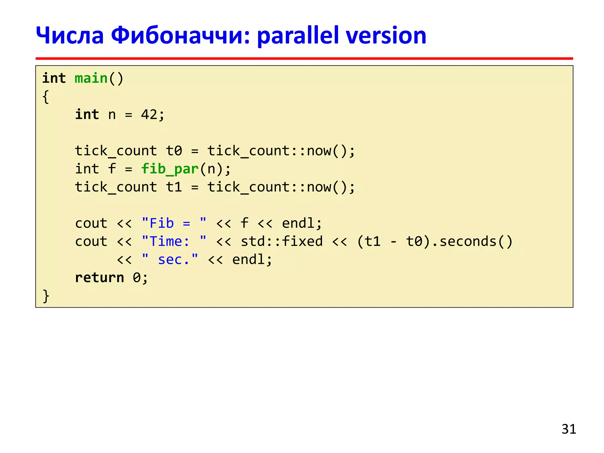 intmain() 
{ 
intn = 42; 
tick_countt0 = tick_count::now(); 
intf = fib_par(n); 
tick_countt1 = tick_count::now(); 
cout<< "Fib = " << f << endl; 
cout<< "Time: " << std::fixed << (t1 -t0).seconds() 
<< " sec." << endl; 
return0; 
} 
Числа Фибоначчи: parallel version 
31 
 