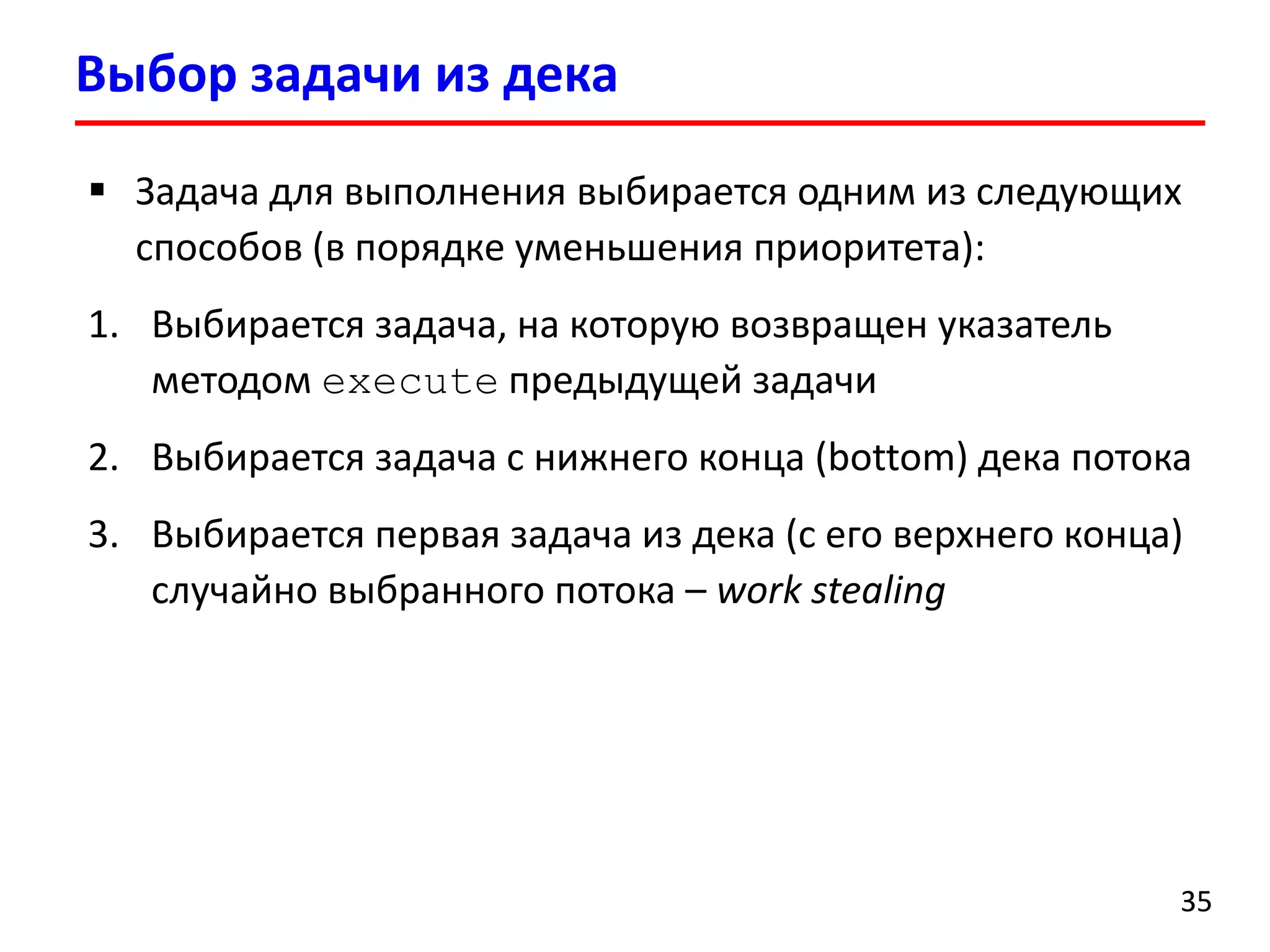 Выбор задачи из дека 
35 
Задача для выполнения выбирается одним из следующих способов (в порядке уменьшения приоритета): 
1.Выбирается задача, на которую возвращен указатель методом executeпредыдущей задачи 
2.Выбирается задача с нижнего конца (bottom) дека потока 
3.Выбирается первая задача из дека (с его верхнего конца) случайно выбранного потока–work stealing  