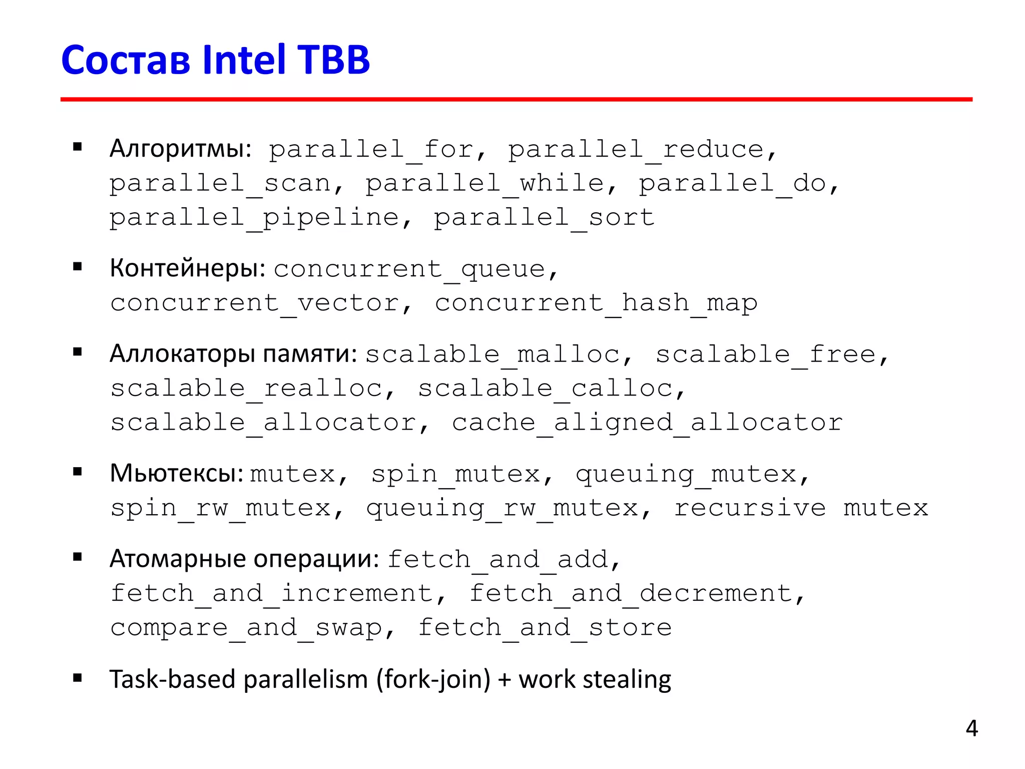 Состав Intel TBB 
4 
Алгоритмы:parallel_for,parallel_reduce, parallel_scan, parallel_while,parallel_do, parallel_pipeline,parallel_sort 
Контейнеры:concurrent_queue, concurrent_vector,concurrent_hash_map 
Аллокаторыпамяти:scalable_malloc,scalable_free, scalable_realloc,scalable_calloc, scalable_allocator,cache_aligned_allocator 
Мьютексы: mutex,spin_mutex,queuing_mutex, spin_rw_mutex,queuing_rw_mutex,recursive mutex 
Атомарные операции: fetch_and_add, fetch_and_increment,fetch_and_decrement, compare_and_swap,fetch_and_store 
Task-based parallelism (fork-join) + work stealing  