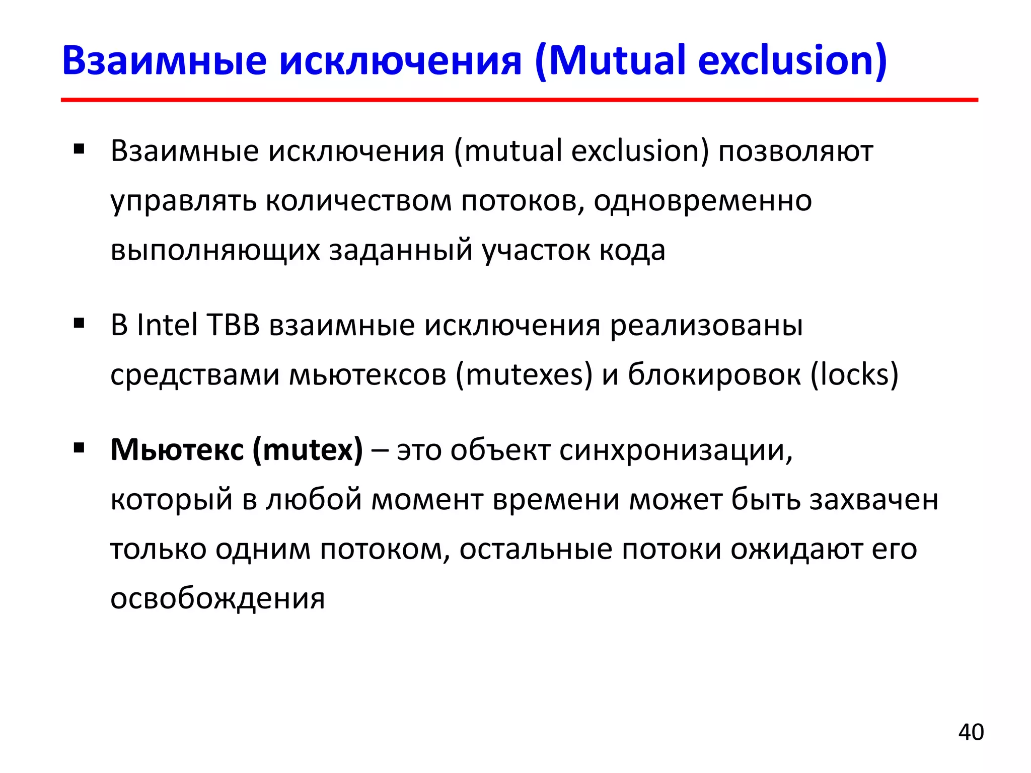 Взаимные исключения (Mutual exclusion) 
40 
Взаимные исключения (mutual exclusion)позволяют управлять количеством потоков, одновременно выполняющих заданный участок кода 
В Intel TBB взаимные исключения реализованы средствами мьютексов(mutexes) и блокировок (locks) 
Мьютекс(mutex)–это объект синхронизации, который в любой момент времени может быть захвачен только одним потоком, остальные потоки ожидают его освобождения  