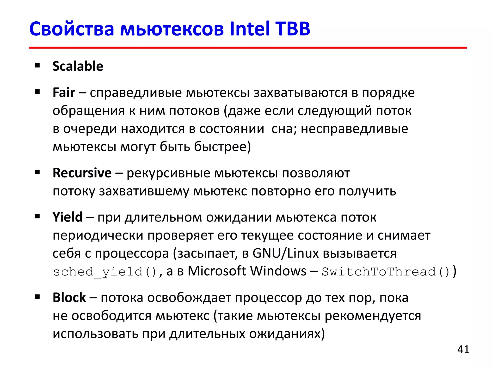 Свойства мьютексовIntel TBB 
41 
Scalable 
Fair–справедливые мьютексызахватываются в порядке обращения к ним потоков (даже если следующий поток в очереди находится в состоянии сна; несправедливыемьютексымогут быть быстрее) 
Recursive–рекурсивные мьютексыпозволяют потоку захватившему мьютексповторно его получить 
Yield–при длительном ожидании мьютексапоток периодически проверяет его текущее состояние и снимает себя с процессора (засыпает, в GNU/Linux вызывается sched_yield(),а в Microsoft Windows –SwitchToThread()) 
Block–потока освобождает процессор до тех пор, пока не освободится мьютекс(такие мьютексырекомендуется использовать при длительных ожиданиях)  
