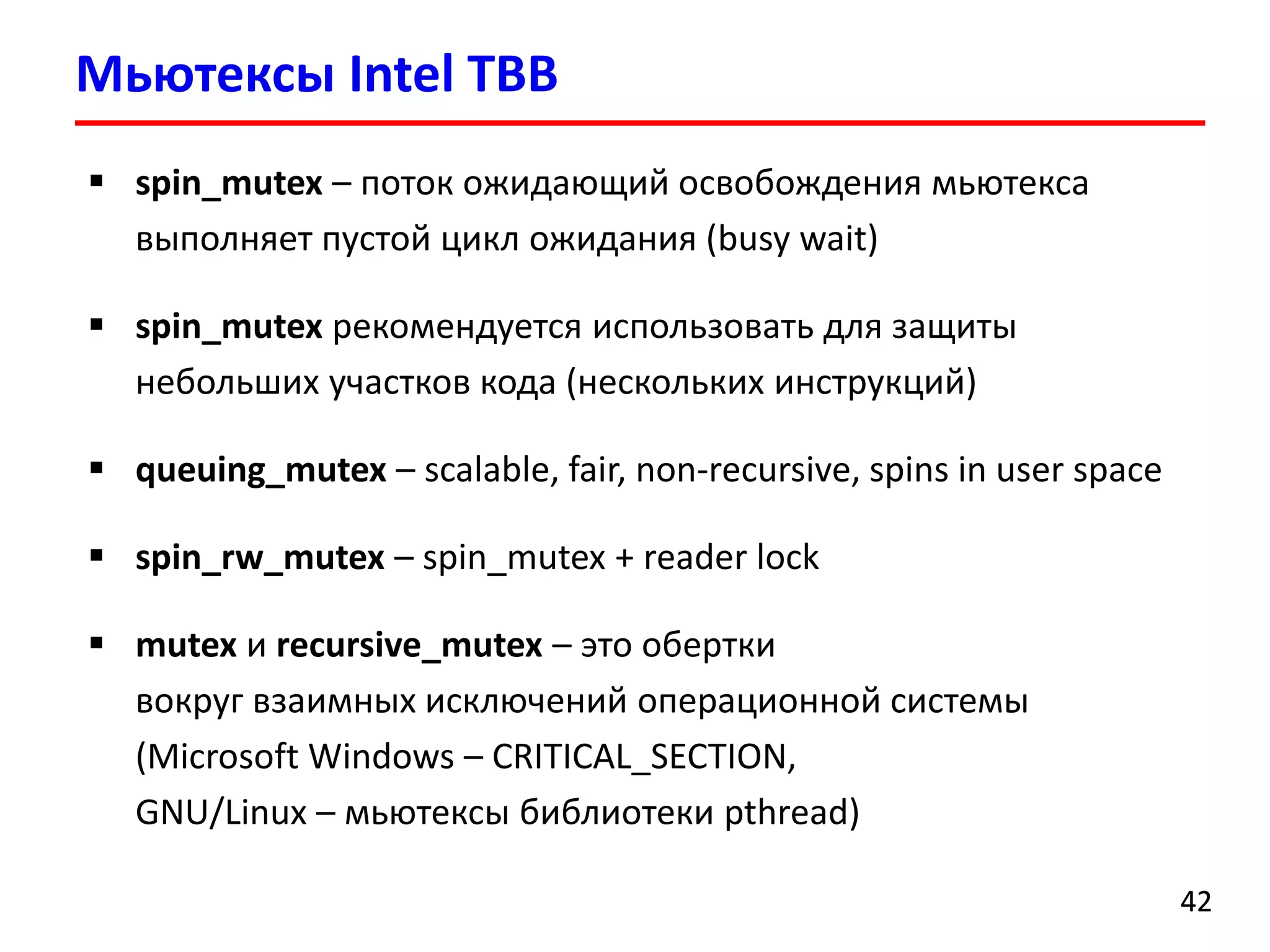 МьютексыIntel TBB 
42 
spin_mutex–поток ожидающий освобождения мьютексавыполняет пустой цикл ожидания (busy wait) 
spin_mutexрекомендуется использовать для защиты небольших участков кода (нескольких инструкций) 
queuing_mutex–scalable, fair, non-recursive, spins in user space 
spin_rw_mutex–spin_mutex+ reader lock 
mutexи recursive_mutex–это обертки вокруг взаимных исключений операционной системы (Microsoft Windows –CRITICAL_SECTION, GNU/Linux –мьютексыбиблиотеки pthread)  