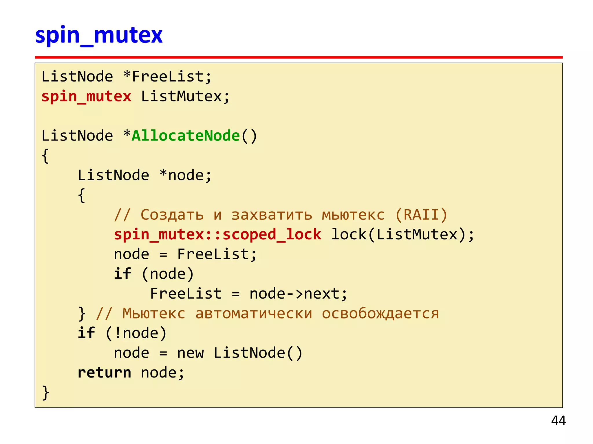 spin_mutex 
44 
ListNode*FreeList; 
spin_mutexListMutex; 
ListNode*AllocateNode() 
{ 
ListNode*node; 
{ 
// Создать и захватить мьютекс(RAII) 
spin_mutex::scoped_locklock(ListMutex); 
node = FreeList; 
if(node) 
FreeList= node->next; 
}// Мьютексавтоматически освобождается 
if(!node) 
node = new ListNode() 
returnnode; 
} 
 
